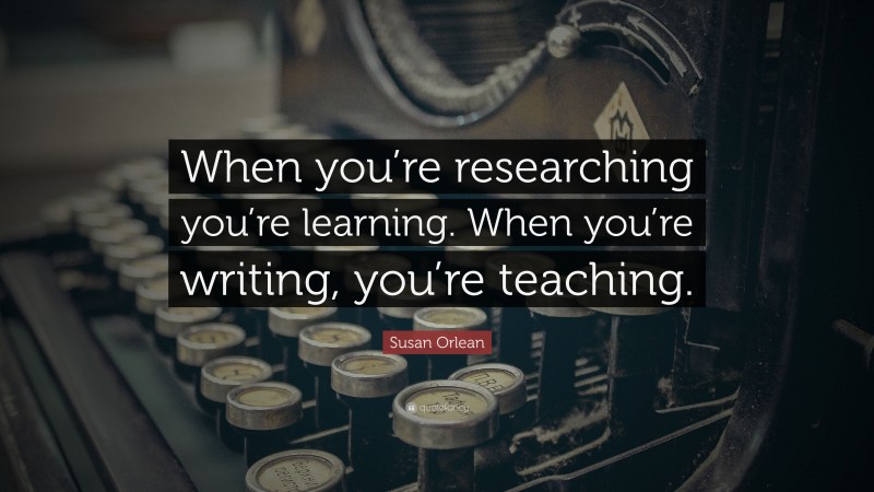 Susan Orlean Quote: “When you’re researching you’re learning. When you’re writing, you’re teaching.”