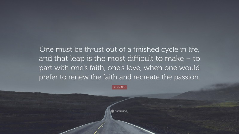 Anaïs Nin Quote: “One must be thrust out of a finished cycle in life, and that leap is the most difficult to make – to part with one’s faith, one’s love, when one would prefer to renew the faith and recreate the passion.”
