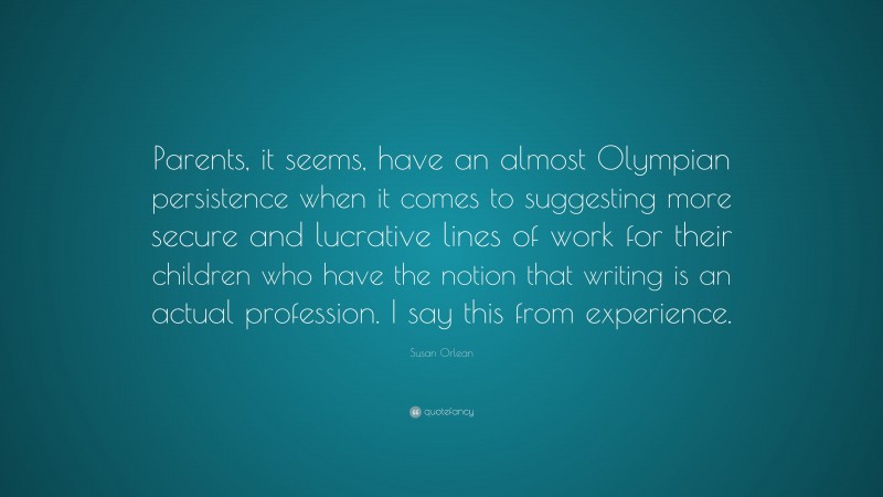 Susan Orlean Quote: “Parents, it seems, have an almost Olympian persistence when it comes to suggesting more secure and lucrative lines of work for their children who have the notion that writing is an actual profession. I say this from experience.”