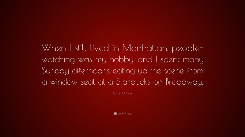 Susan Orlean Quote: “When I still lived in Manhattan, people-watching was my hobby, and I spent many Sunday afternoons eating up the scene from a window seat at a Starbucks on Broadway.”