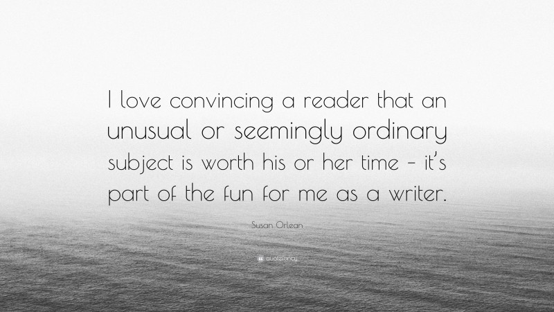 Susan Orlean Quote: “I love convincing a reader that an unusual or seemingly ordinary subject is worth his or her time – it’s part of the fun for me as a writer.”