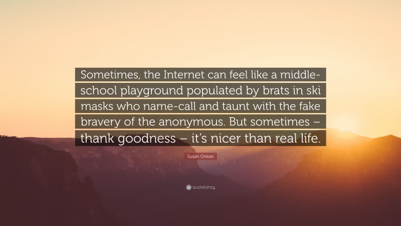 Susan Orlean Quote: “Sometimes, the Internet can feel like a middle-school playground populated by brats in ski masks who name-call and taunt with the fake bravery of the anonymous. But sometimes – thank goodness – it’s nicer than real life.”