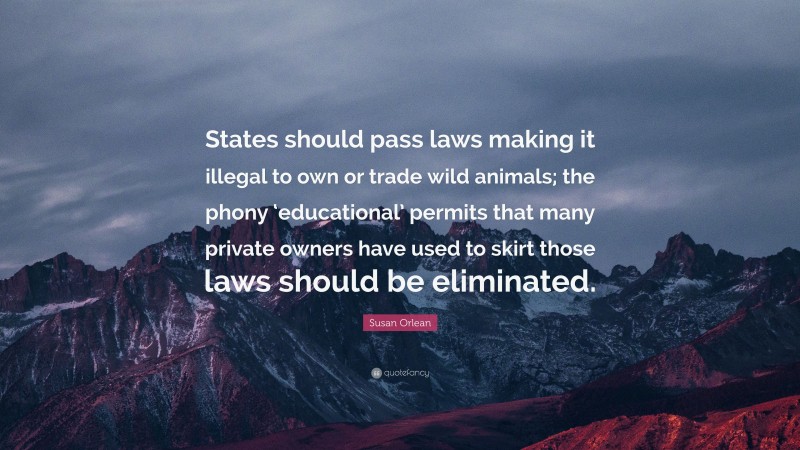 Susan Orlean Quote: “States should pass laws making it illegal to own or trade wild animals; the phony ‘educational’ permits that many private owners have used to skirt those laws should be eliminated.”