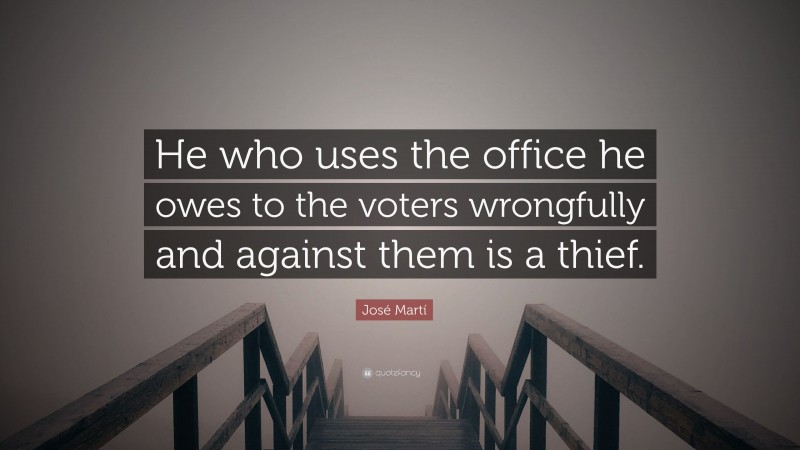 José Martí Quote: “He who uses the office he owes to the voters wrongfully and against them is a thief.”