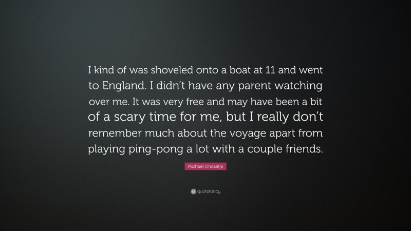 Michael Ondaatje Quote: “I kind of was shoveled onto a boat at 11 and went to England. I didn’t have any parent watching over me. It was very free and may have been a bit of a scary time for me, but I really don’t remember much about the voyage apart from playing ping-pong a lot with a couple friends.”
