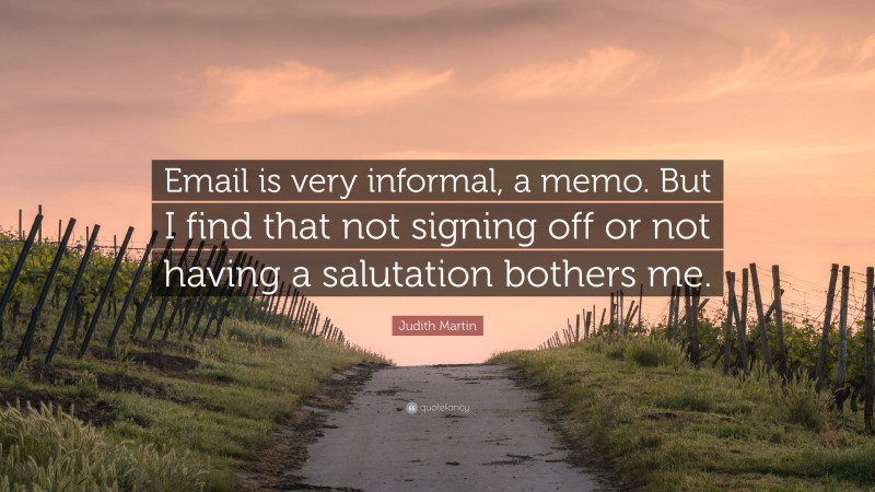 Judith Martin Quote: “Email is very informal, a memo. But I find that not signing off or not having a salutation bothers me.”