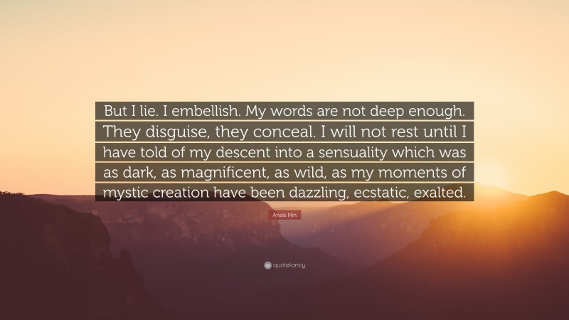 Anaïs Nin Quote: “But I lie. I embellish. My words are not deep enough. They disguise, they conceal. I will not rest until I have told of my descent into a sensuality which was as dark, as magnificent, as wild, as my moments of mystic creation have been dazzling, ecstatic, exalted.”