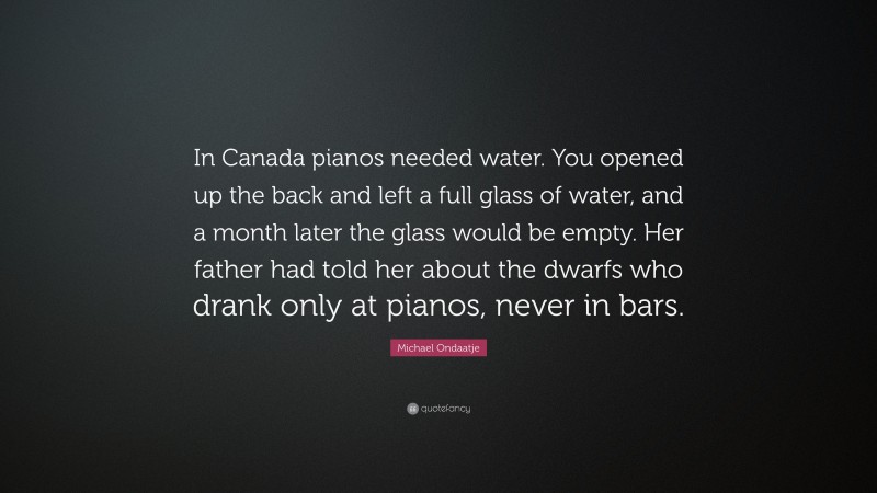 Michael Ondaatje Quote: “In Canada pianos needed water. You opened up the back and left a full glass of water, and a month later the glass would be empty. Her father had told her about the dwarfs who drank only at pianos, never in bars.”
