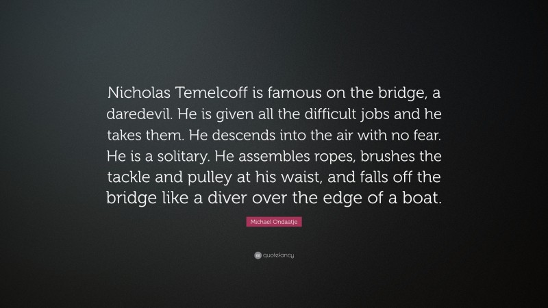 Michael Ondaatje Quote: “Nicholas Temelcoff is famous on the bridge, a daredevil. He is given all the difficult jobs and he takes them. He descends into the air with no fear. He is a solitary. He assembles ropes, brushes the tackle and pulley at his waist, and falls off the bridge like a diver over the edge of a boat.”