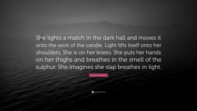 Michael Ondaatje Quote: “She lights a match in the dark hall and moves it onto the wick of the candle. Light lifts itself onto her shoulders. She is on her knees. She puts her hands on her thighs and breathes in the smell of the sulphur. She imagines she slap breathes in light.”