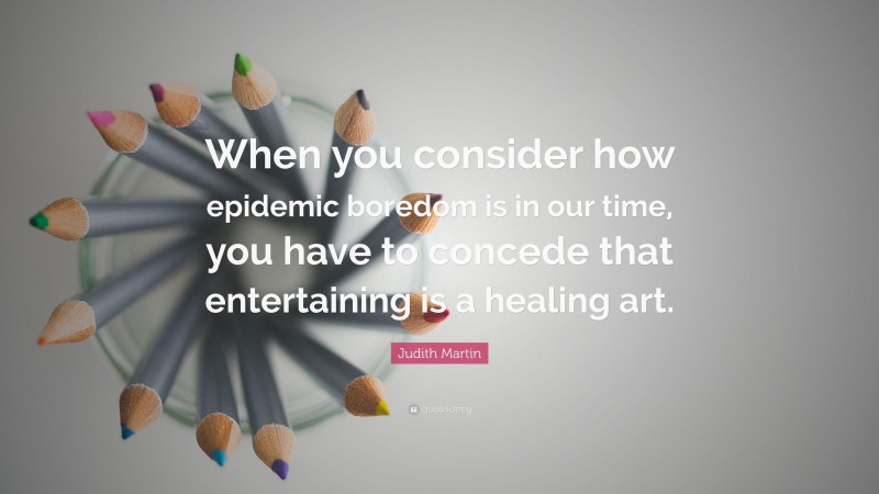 Judith Martin Quote: “When you consider how epidemic boredom is in our time, you have to concede that entertaining is a healing art.”