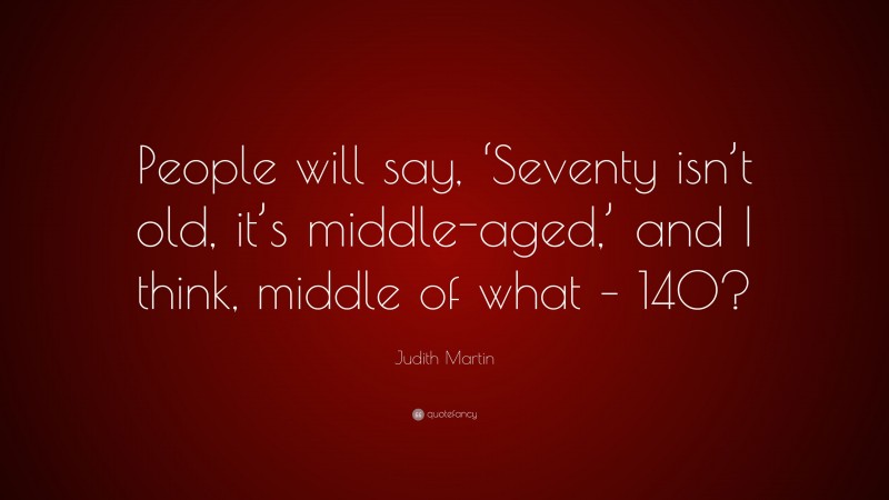 Judith Martin Quote: “People will say, ‘Seventy isn’t old, it’s middle-aged,’ and I think, middle of what – 140?”