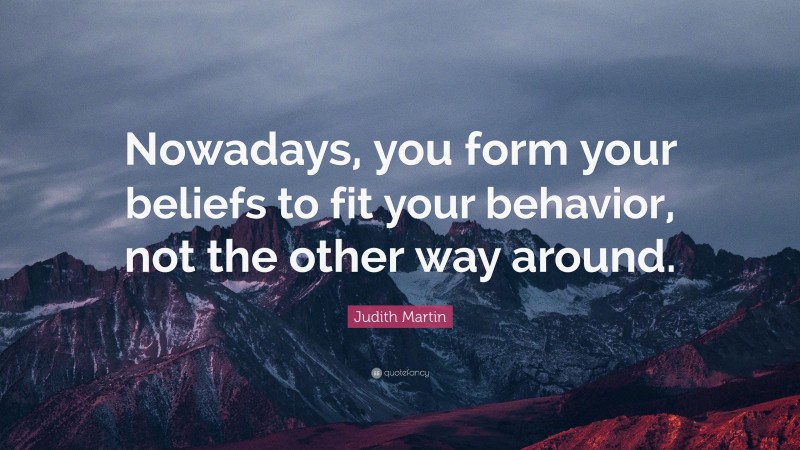 Judith Martin Quote: “Nowadays, you form your beliefs to fit your behavior, not the other way around.”