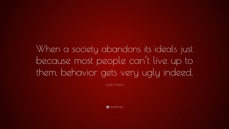 Judith Martin Quote: “When a society abandons its ideals just because most people can’t live up to them, behavior gets very ugly indeed.”