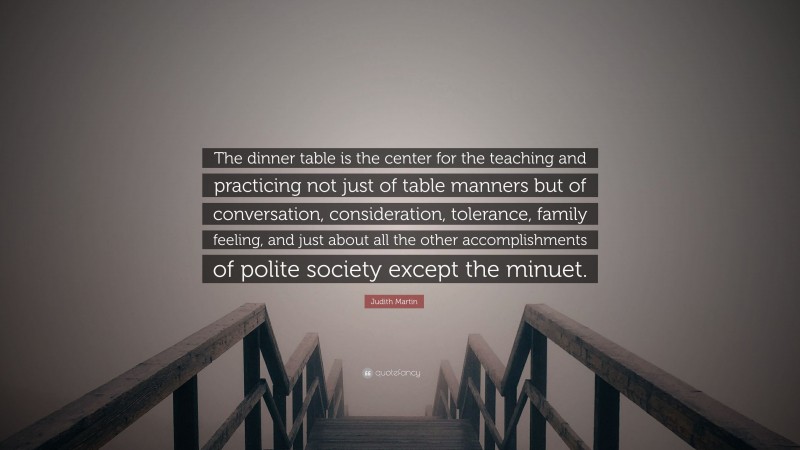 Judith Martin Quote: “The dinner table is the center for the teaching and practicing not just of table manners but of conversation, consideration, tolerance, family feeling, and just about all the other accomplishments of polite society except the minuet.”