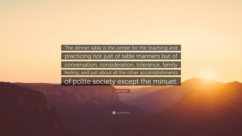 Judith Martin Quote: “The dinner table is the center for the teaching and practicing not just of table manners but of conversation, consideration, tolerance, family feeling, and just about all the other accomplishments of polite society except the minuet.”