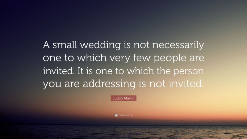 Judith Martin Quote: “A small wedding is not necessarily one to which very few people are invited. It is one to which the person you are addressing is not invited.”