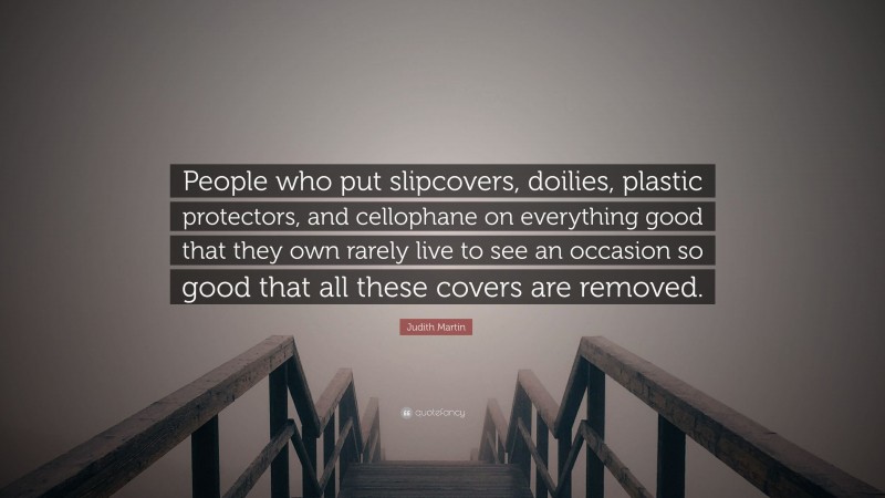 Judith Martin Quote: “People who put slipcovers, doilies, plastic protectors, and cellophane on everything good that they own rarely live to see an occasion so good that all these covers are removed.”