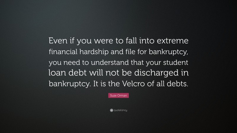 Suze Orman Quote: “Even if you were to fall into extreme financial hardship and file for bankruptcy, you need to understand that your student loan debt will not be discharged in bankruptcy. It is the Velcro of all debts.”