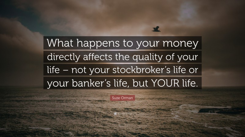 Suze Orman Quote: “What happens to your money directly affects the quality of your life – not your stockbroker’s life or your banker’s life, but YOUR life.”