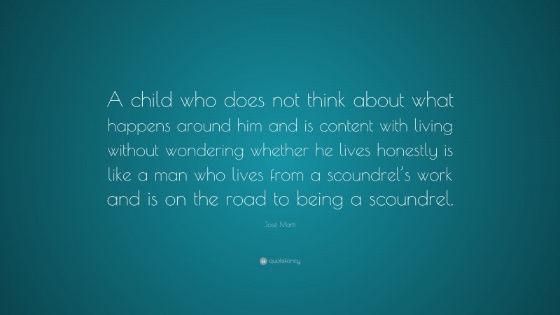 José Martí Quote: “A child who does not think about what happens around him and is content with living without wondering whether he lives honestly is like a man who lives from a scoundrel’s work and is on the road to being a scoundrel.”