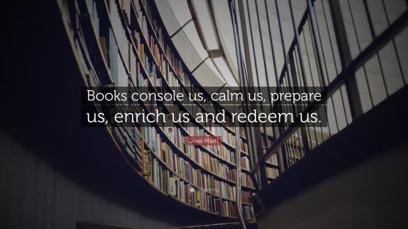 José Martí Quote: “Books console us, calm us, prepare us, enrich us and redeem us.”