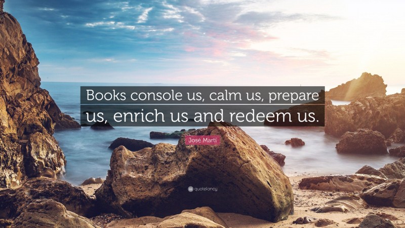 José Martí Quote: “Books console us, calm us, prepare us, enrich us and redeem us.”