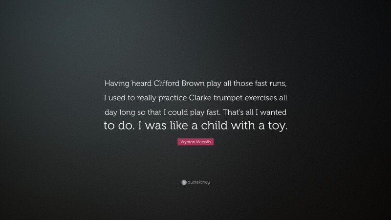 Wynton Marsalis Quote: “Having heard Clifford Brown play all those fast runs, I used to really practice Clarke trumpet exercises all day long so that I could play fast. That’s all I wanted to do. I was like a child with a toy.”