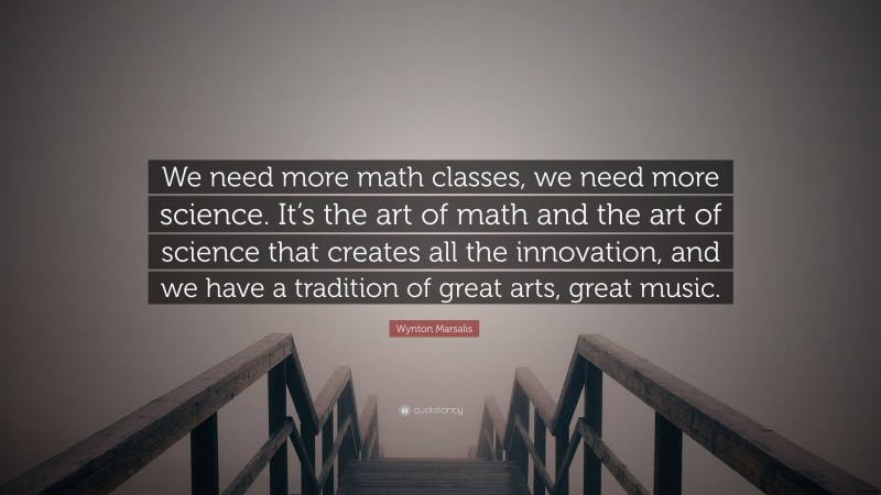 Wynton Marsalis Quote: “We need more math classes, we need more science. It’s the art of math and the art of science that creates all the innovation, and we have a tradition of great arts, great music.”