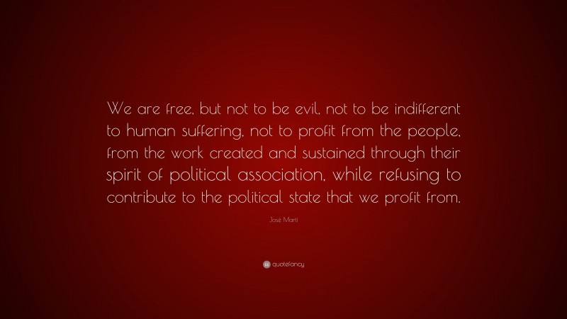 José Martí Quote: “We are free, but not to be evil, not to be indifferent to human suffering, not to profit from the people, from the work created and sustained through their spirit of political association, while refusing to contribute to the political state that we profit from.”
