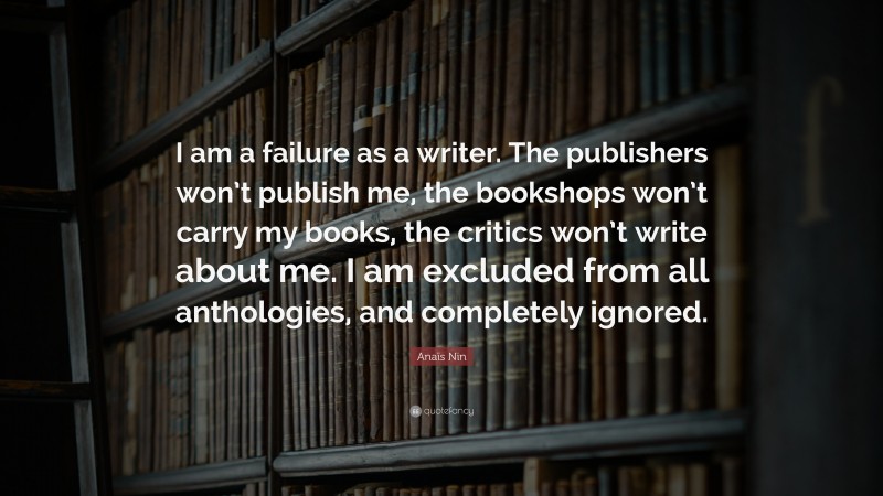 Anaïs Nin Quote: “I am a failure as a writer. The publishers won’t publish me, the bookshops won’t carry my books, the critics won’t write about me. I am excluded from all anthologies, and completely ignored.”