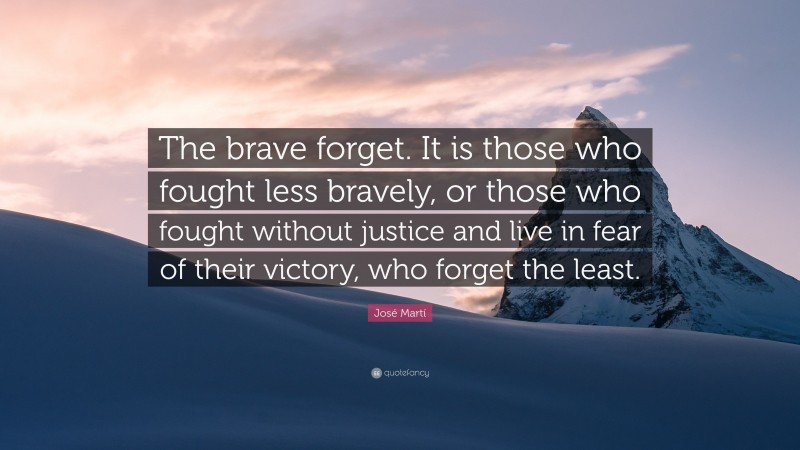 José Martí Quote: “The brave forget. It is those who fought less bravely, or those who fought without justice and live in fear of their victory, who forget the least.”