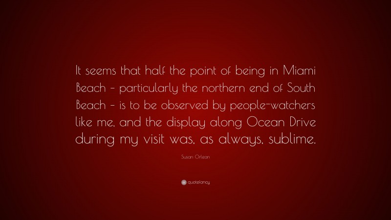 Susan Orlean Quote: “It seems that half the point of being in Miami Beach – particularly the northern end of South Beach – is to be observed by people-watchers like me, and the display along Ocean Drive during my visit was, as always, sublime.”