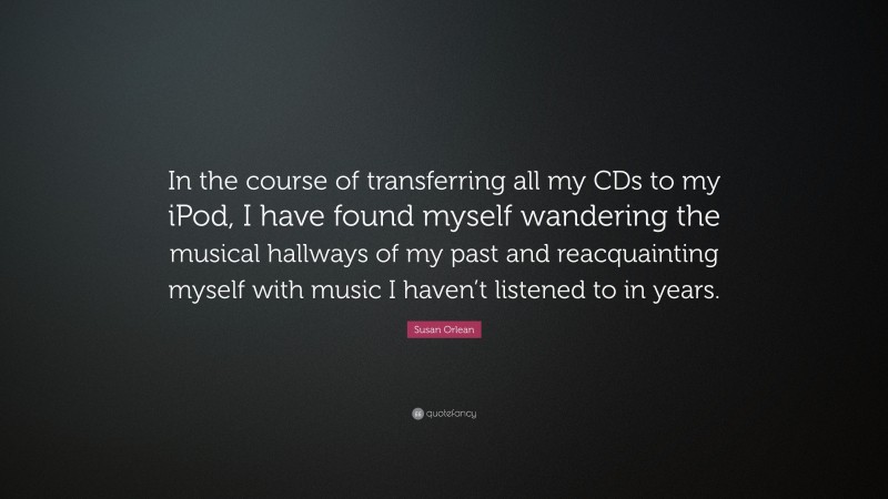 Susan Orlean Quote: “In the course of transferring all my CDs to my iPod, I have found myself wandering the musical hallways of my past and reacquainting myself with music I haven’t listened to in years.”