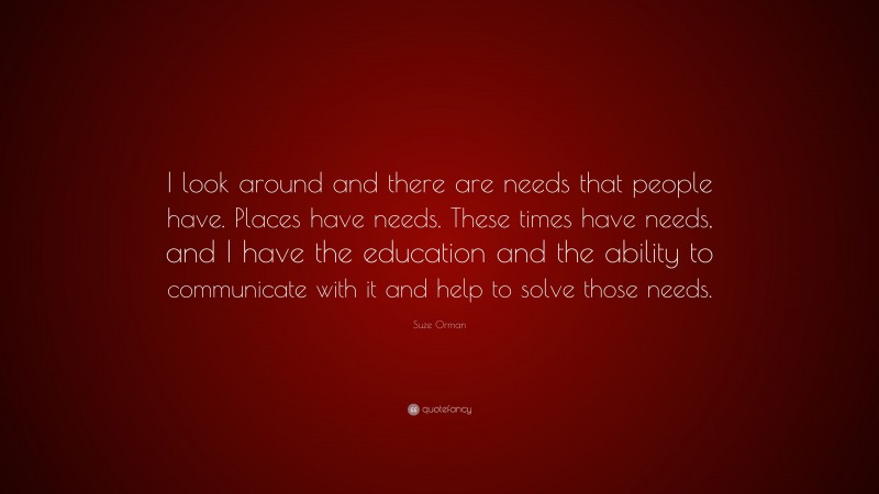 Suze Orman Quote: “I look around and there are needs that people have. Places have needs. These times have needs, and I have the education and the ability to communicate with it and help to solve those needs.”