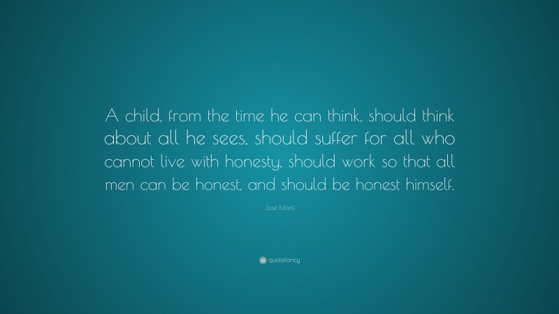 José Martí Quote: “A child, from the time he can think, should think about all he sees, should suffer for all who cannot live with honesty, should work so that all men can be honest, and should be honest himself.”