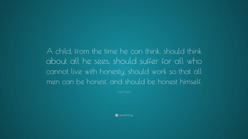 José Martí Quote: “A child, from the time he can think, should think about all he sees, should suffer for all who cannot live with honesty, should work so that all men can be honest, and should be honest himself.”