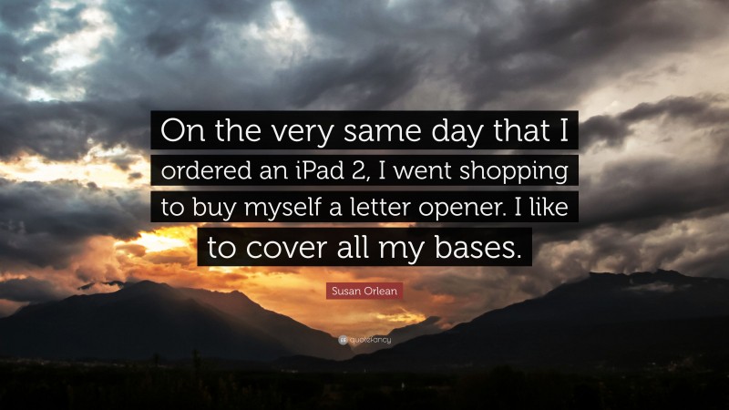 Susan Orlean Quote: “On the very same day that I ordered an iPad 2, I went shopping to buy myself a letter opener. I like to cover all my bases.”