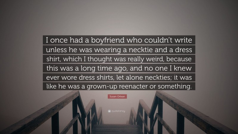 Susan Orlean Quote: “I once had a boyfriend who couldn’t write unless he was wearing a necktie and a dress shirt, which I thought was really weird, because this was a long time ago, and no one I knew ever wore dress shirts, let alone neckties; it was like he was a grown-up reenacter or something.”