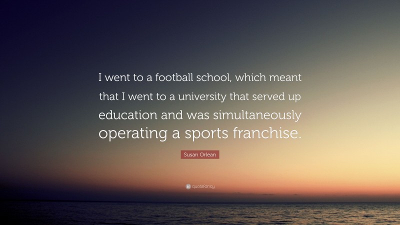 Susan Orlean Quote: “I went to a football school, which meant that I went to a university that served up education and was simultaneously operating a sports franchise.”