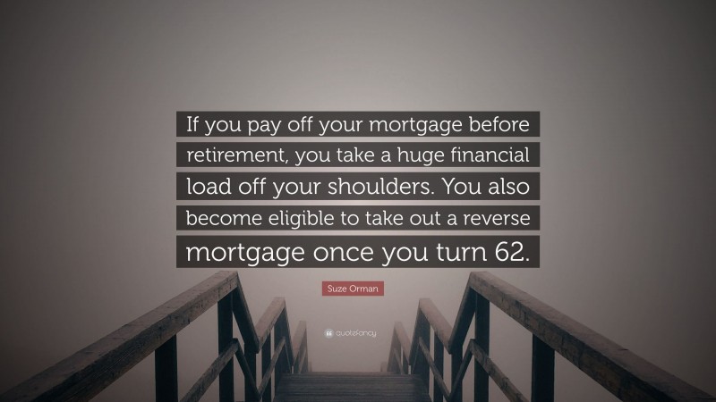 Suze Orman Quote: “If you pay off your mortgage before retirement, you take a huge financial load off your shoulders. You also become eligible to take out a reverse mortgage once you turn 62.”