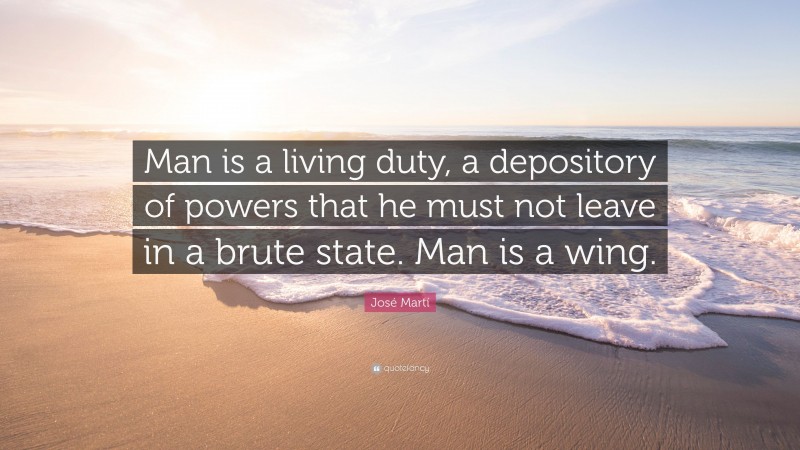 José Martí Quote: “Man is a living duty, a depository of powers that he must not leave in a brute state. Man is a wing.”