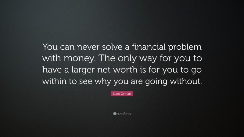 Suze Orman Quote: “You can never solve a financial problem with money. The only way for you to have a larger net worth is for you to go within to see why you are going without.”
