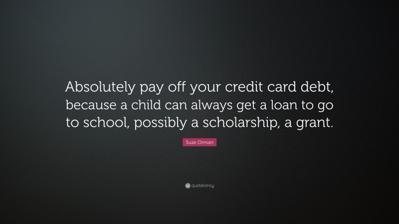 Suze Orman Quote: “Absolutely pay off your credit card debt, because a child can always get a loan to go to school, possibly a scholarship, a grant.”