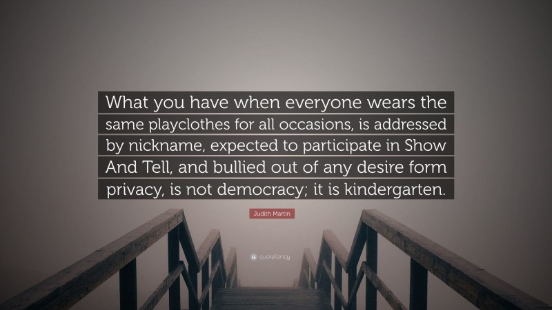 Judith Martin Quote: “What you have when everyone wears the same playclothes for all occasions, is addressed by nickname, expected to participate in Show And Tell, and bullied out of any desire form privacy, is not democracy; it is kindergarten.”