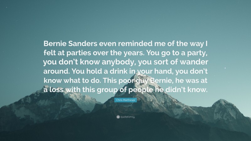 Chris Matthews Quote: “Bernie Sanders even reminded me of the way I felt at parties over the years. You go to a party, you don’t know anybody, you sort of wander around. You hold a drink in your hand, you don’t know what to do. This poor guy Bernie, he was at a loss with this group of people he didn’t know.”