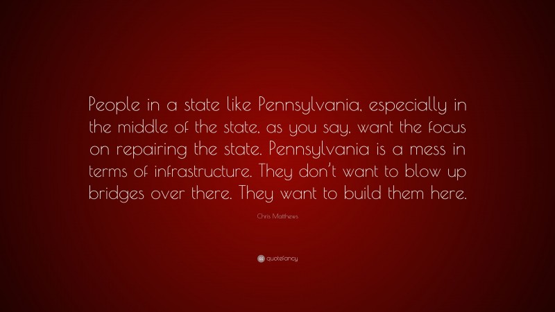 Chris Matthews Quote: “People in a state like Pennsylvania, especially in the middle of the state, as you say, want the focus on repairing the state. Pennsylvania is a mess in terms of infrastructure. They don’t want to blow up bridges over there. They want to build them here.”