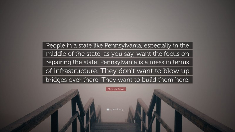 Chris Matthews Quote: “People in a state like Pennsylvania, especially in the middle of the state, as you say, want the focus on repairing the state. Pennsylvania is a mess in terms of infrastructure. They don’t want to blow up bridges over there. They want to build them here.”