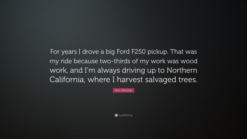 Nick Offerman Quote: “For years I drove a big Ford F250 pickup. That was my ride because two-thirds of my work was wood work, and I’m always driving up to Northern California, where I harvest salvaged trees.”