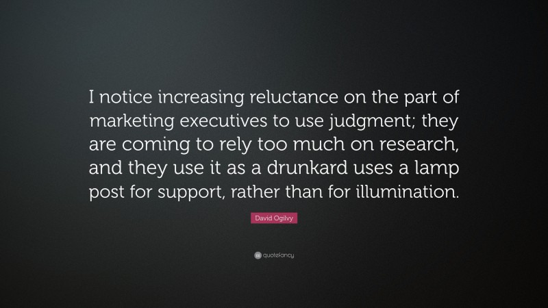 David Ogilvy Quote: “I notice increasing reluctance on the part of marketing executives to use judgment; they are coming to rely too much on research, and they use it as a drunkard uses a lamp post for support, rather than for illumination.”